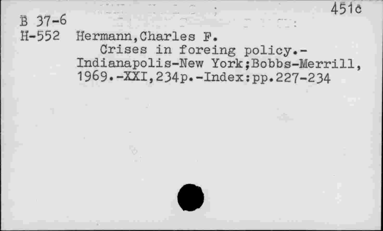 ﻿S 37-6 H-552
45iô
Hermann,Charles F.
Crises in foreing policy.-Indianapolis-New York;Bobbs-Merrill, 1969.-XXI,234p.-Index :pp.227-234